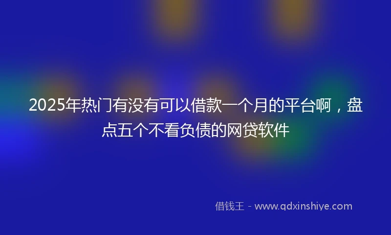 2025年热门有没有可以借款一个月的平台啊，盘点五个不看负债的网贷软件