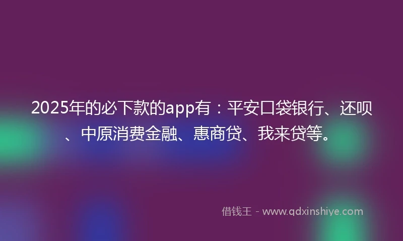 2025年的必下款的app有：平安口袋银行、还呗、中原消费金融、惠商贷、我来贷等。