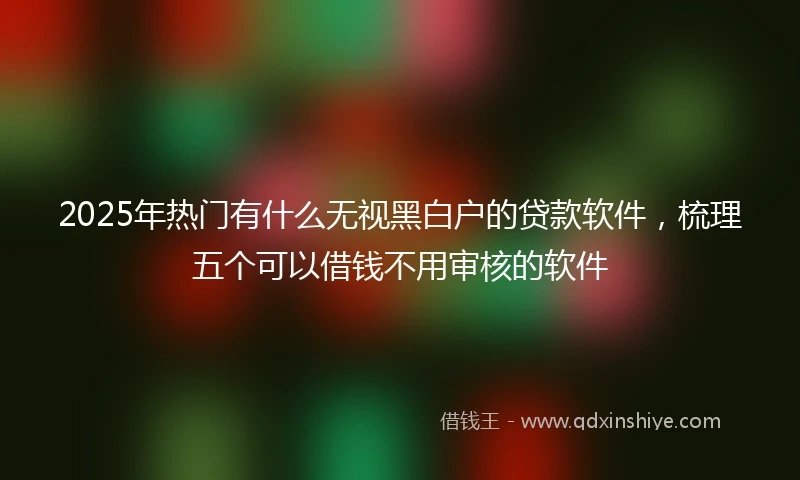 2025年热门有什么无视黑白户的贷款软件，梳理五个可以借钱不用审核的软件