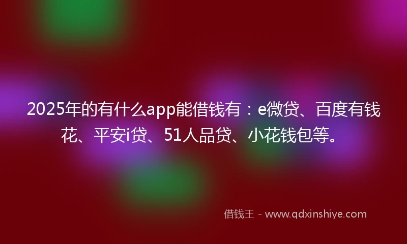 2025年的有什么app能借钱有：e微贷、百度有钱花、平安i贷、51人品贷、小花钱包等。