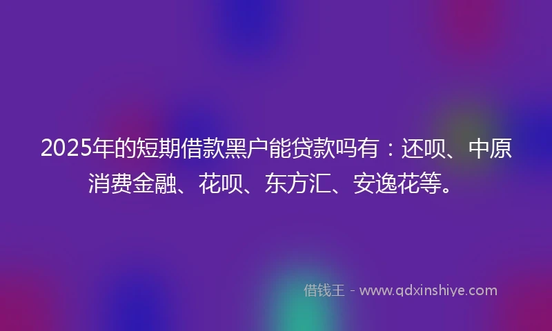 2025年的短期借款黑户能贷款吗有：还呗、中原消费金融、花呗、东方汇、安逸花等。