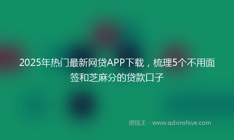 2025年热门最新网贷APP下载，梳理5个不用面签和芝麻分的贷款口子