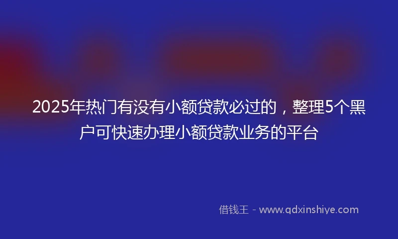 2025年热门有没有小额贷款必过的，整理5个黑户可快速办理小额贷款业务的平台