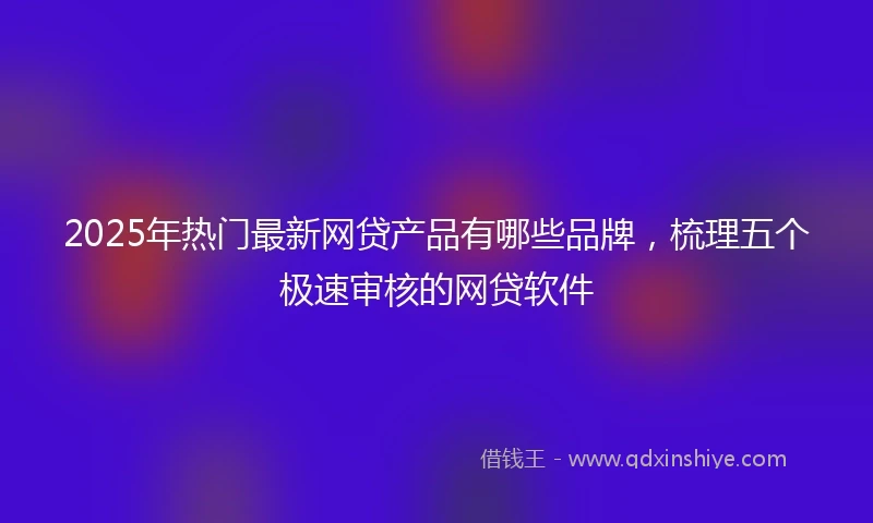 2025年热门最新网贷产品有哪些品牌，梳理五个极速审核的网贷软件