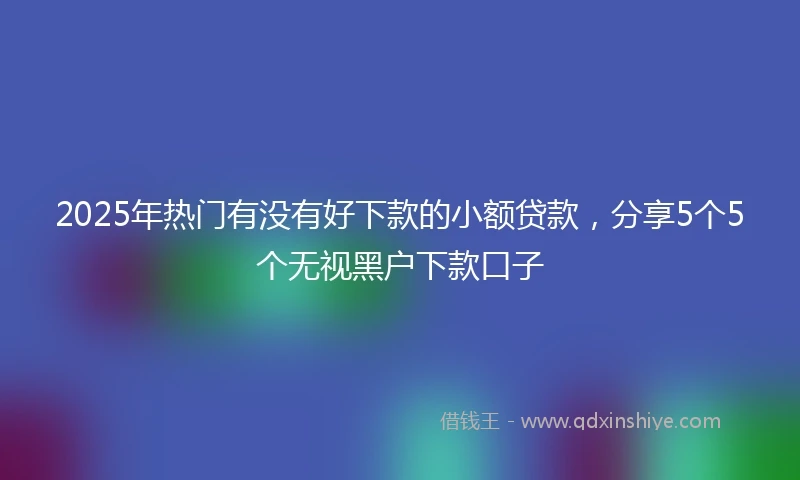2025年热门有没有好下款的小额贷款，分享5个5个无视黑户下款口子