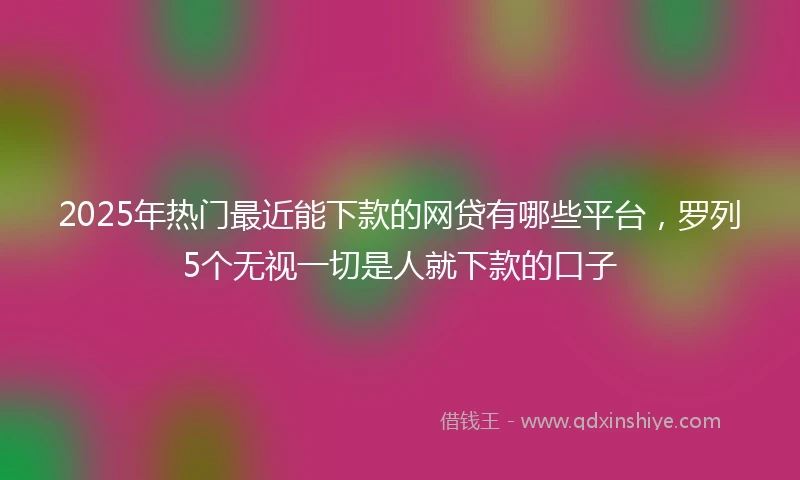 2025年热门最近能下款的网贷有哪些平台，罗列5个无视一切是人就下款的口子