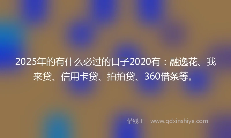 2025年的有什么必过的口子2020有：融逸花、我来贷、信用卡贷、拍拍贷、360借条等。