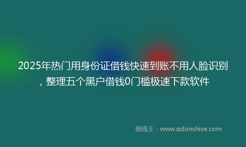 2025年热门用身份证借钱快速到账不用人脸识别，整理五个黑户借钱0门槛极速下款软件