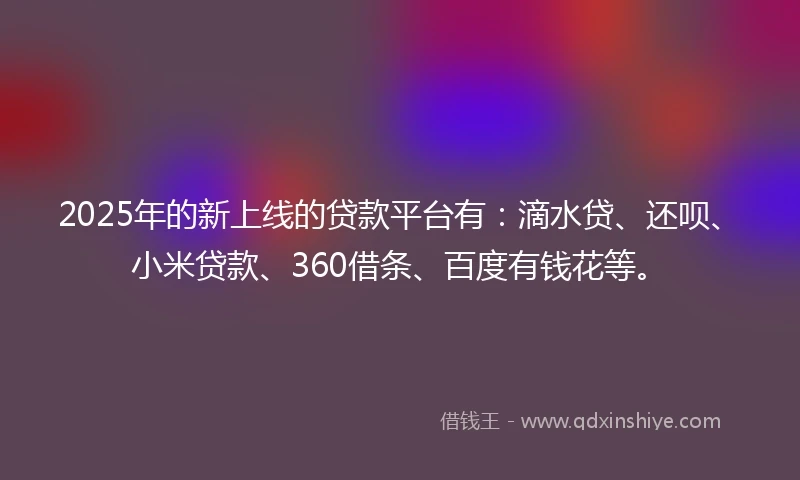 2025年的新上线的贷款平台有：滴水贷、还呗、小米贷款、360借条、百度有钱花等。