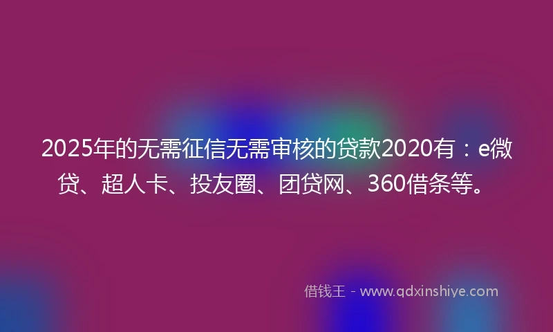2025年的无需征信无需审核的贷款2020有：e微贷、超人卡、投友圈、团贷网、360借条等。