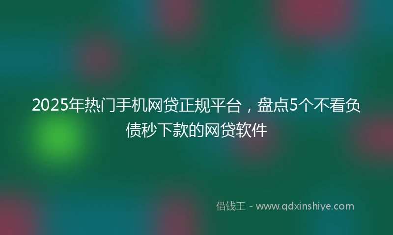 2025年热门手机网贷正规平台，盘点5个不看负债秒下款的网贷软件