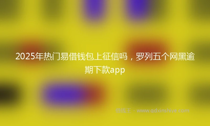 2025年热门易借钱包上征信吗，罗列五个网黑逾期下款app