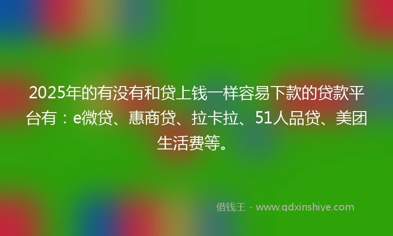 2025年的有没有和贷上钱一样容易下款的贷款平台有：e微贷、惠商贷、拉卡拉、51人品贷、美团生活费等。