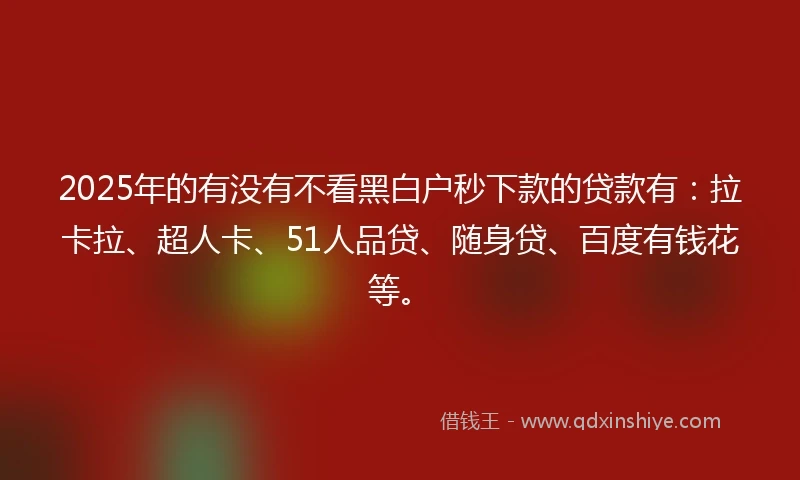 2025年的有没有不看黑白户秒下款的贷款有：拉卡拉、超人卡、51人品贷、随身贷、百度有钱花等。