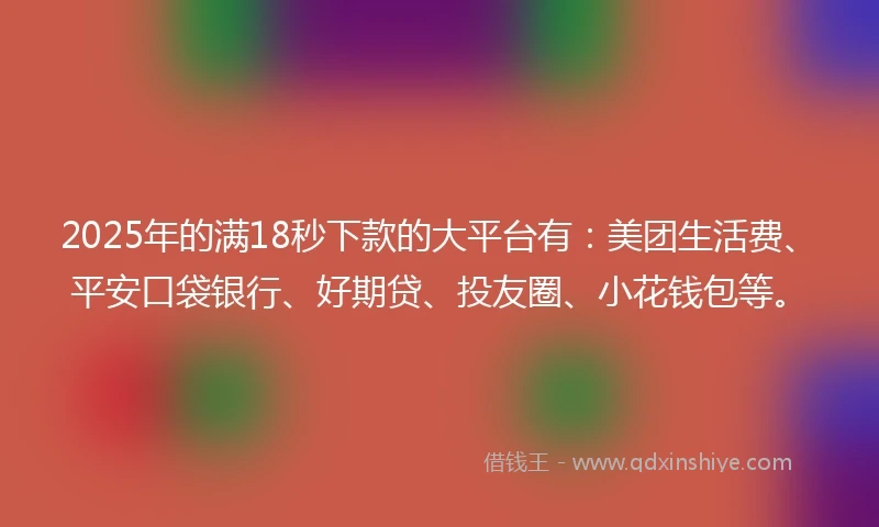 2025年的满18秒下款的大平台有：美团生活费、平安口袋银行、好期贷、投友圈、小花钱包等。