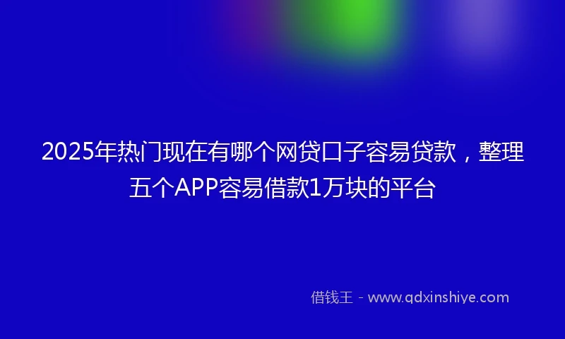 2025年热门现在有哪个网贷口子容易贷款，整理五个APP容易借款1万块的平台