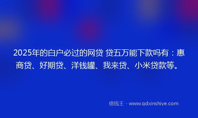 2025年的白户必过的网贷 贷五万能下款吗有：惠商贷、好期贷、洋钱罐、我来贷、小米贷款等。