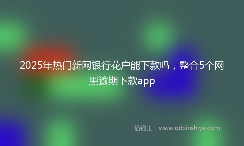 2025年热门新网银行花户能下款吗，整合5个网黑逾期下款app