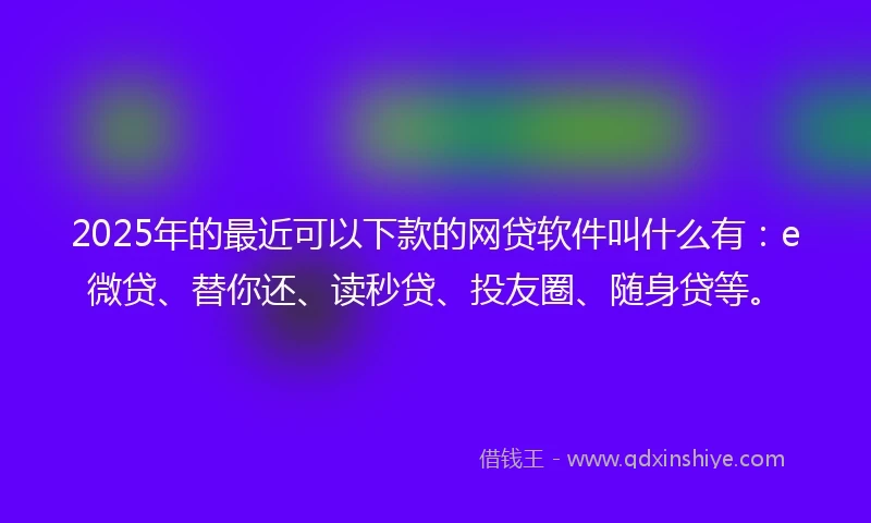 2025年的最近可以下款的网贷软件叫什么有：e微贷、替你还、读秒贷、投友圈、随身贷等。