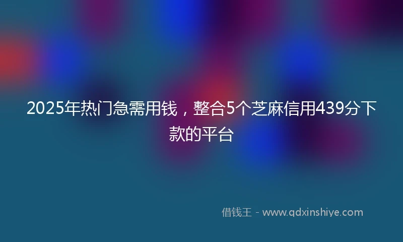 2025年热门急需用钱，整合5个芝麻信用439分下款的平台