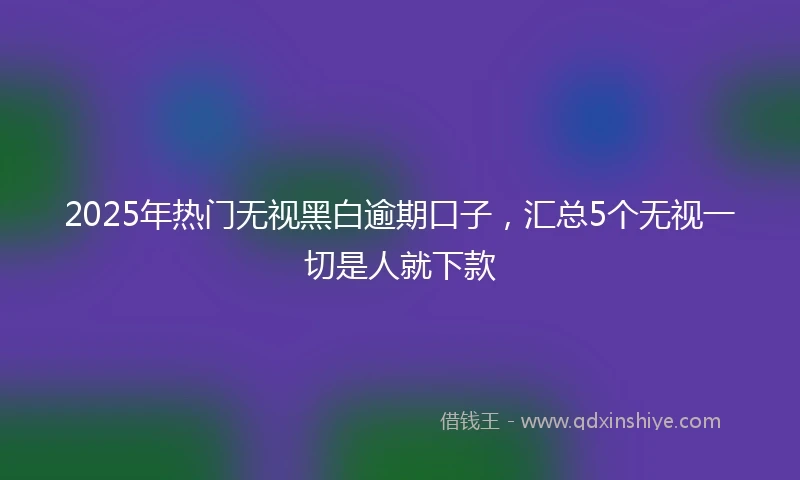 2025年热门无视黑白逾期口子，汇总5个无视一切是人就下款