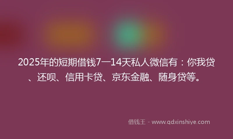 2025年的短期借钱7一14天私人微信有：你我贷、还呗、信用卡贷、京东金融、随身贷等。