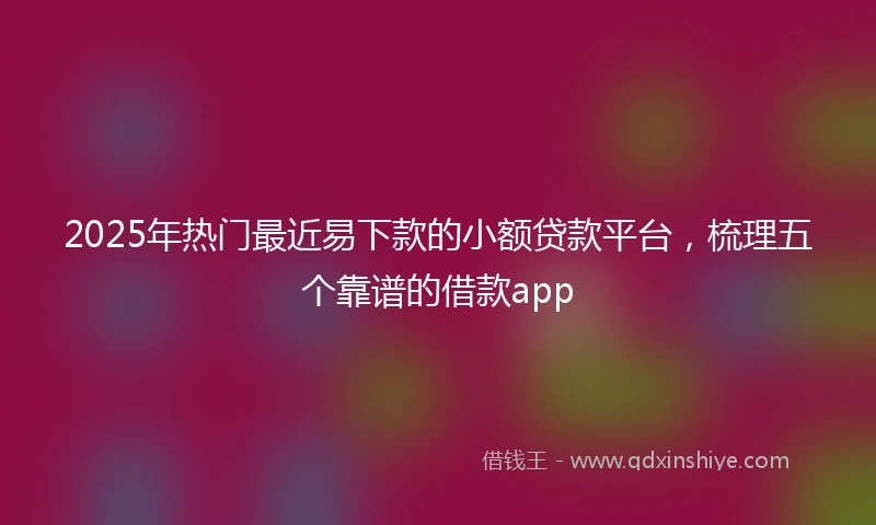 2025年热门最近易下款的小额贷款平台，梳理五个靠谱的借款app