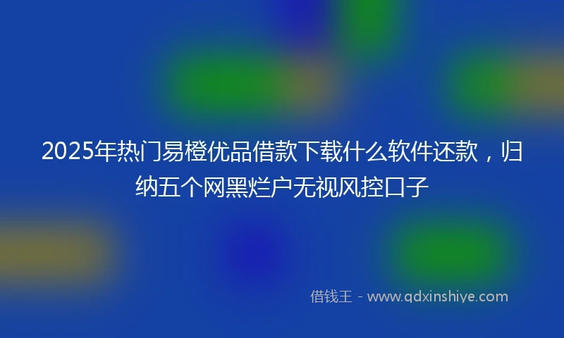 2025年热门易橙优品借款下载什么软件还款，归纳五个网黑烂户无视风控口子