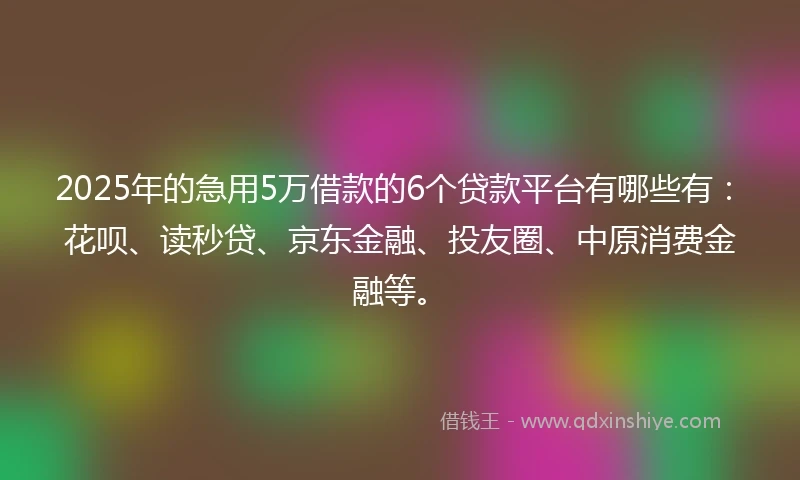 2025年的急用5万借款的6个贷款平台有哪些有：花呗、读秒贷、京东金融、投友圈、中原消费金融等。