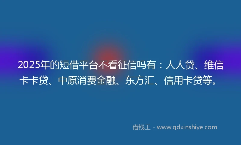 2025年的短借平台不看征信吗有：人人贷、维信卡卡贷、中原消费金融、东方汇、信用卡贷等。