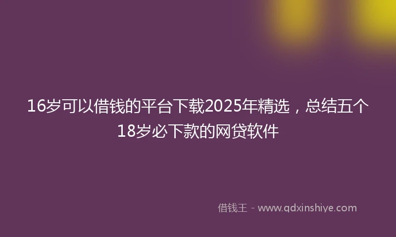 16岁可以借钱的平台下载2025年精选，总结五个18岁必下款的网贷软件
