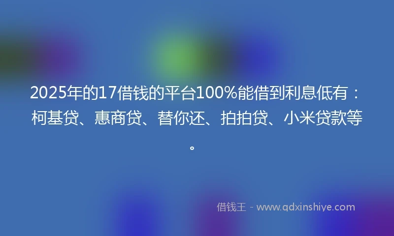 2025年的17借钱的平台100%能借到利息低有：柯基贷、惠商贷、替你还、拍拍贷、小米贷款等。