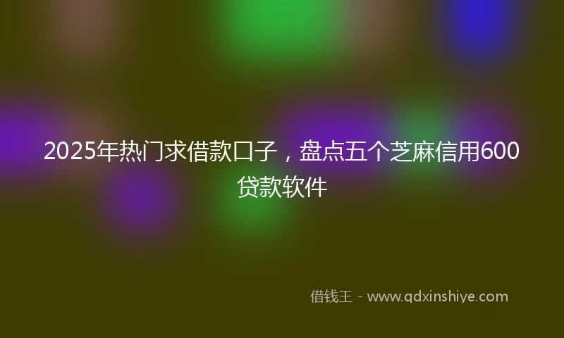 2025年热门求借款口子，盘点五个芝麻信用600贷款软件