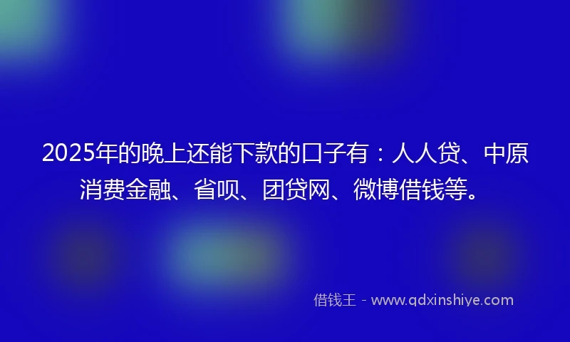 2025年的晚上还能下款的口子有：人人贷、中原消费金融、省呗、团贷网、微博借钱等。