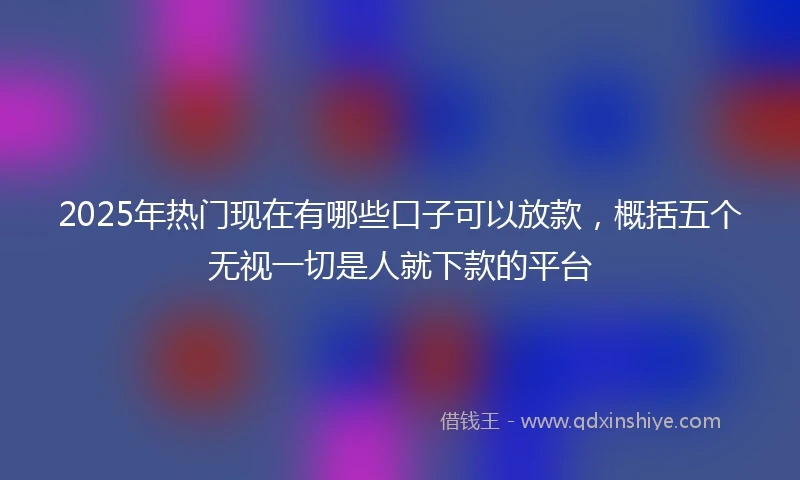 2025年热门现在有哪些口子可以放款，概括五个无视一切是人就下款的平台