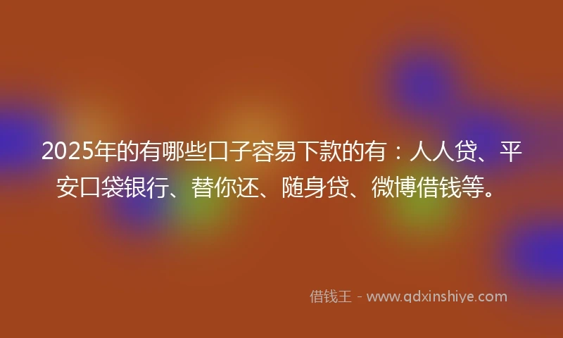 2025年的有哪些口子容易下款的有：人人贷、平安口袋银行、替你还、随身贷、微博借钱等。