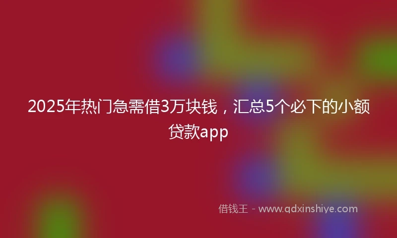 2025年热门急需借3万块钱，汇总5个必下的小额贷款app