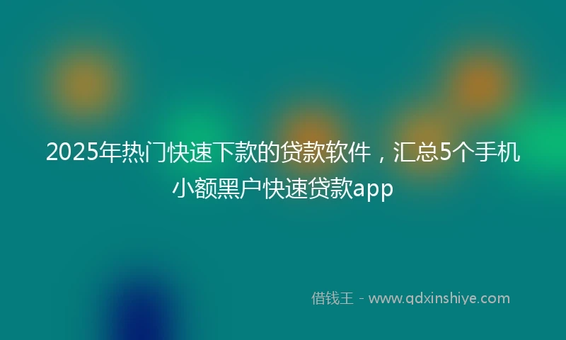 2025年热门快速下款的贷款软件，汇总5个手机小额黑户快速贷款app