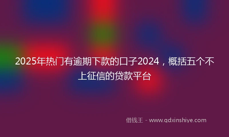 2025年热门有逾期下款的口子2024，概括五个不上征信的贷款平台