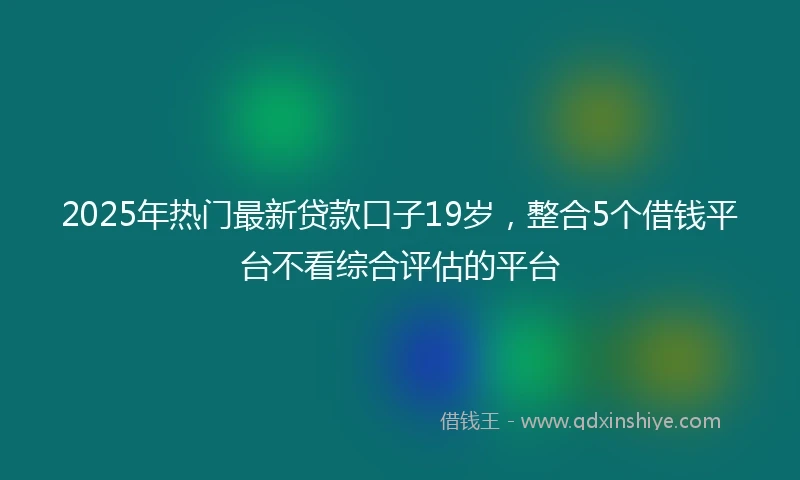 2025年热门最新贷款口子19岁，整合5个借钱平台不看综合评估的平台