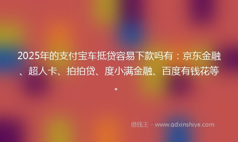 2025年的支付宝车抵贷容易下款吗有：京东金融、超人卡、拍拍贷、度小满金融、百度有钱花等。