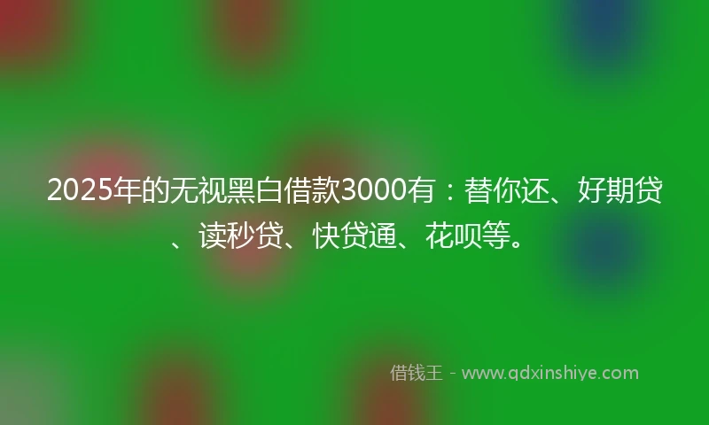 2025年的无视黑白借款3000有：替你还、好期贷、读秒贷、快贷通、花呗等。