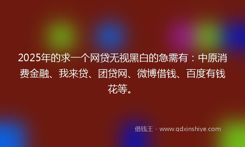 2025年的求一个网贷无视黑白的急需有：中原消费金融、我来贷、团贷网、微博借钱、百度有钱花等。