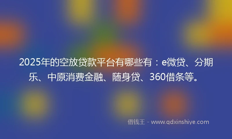 2025年的空放贷款平台有哪些有：e微贷、分期乐、中原消费金融、随身贷、360借条等。