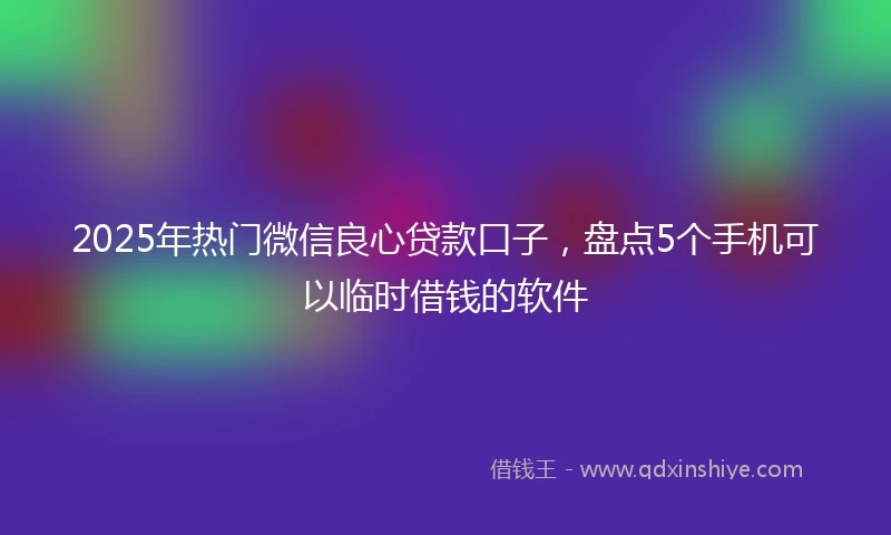 2025年热门微信良心贷款口子，盘点5个手机可以临时借钱的软件
