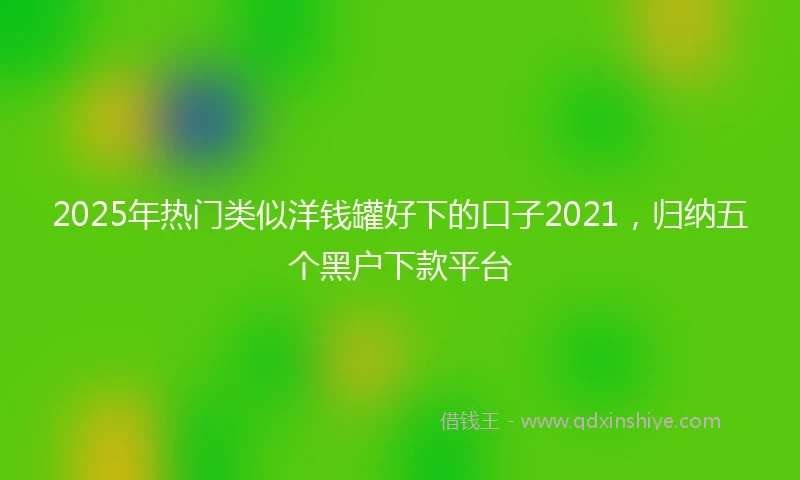 2025年热门类似洋钱罐好下的口子2021，归纳五个黑户下款平台