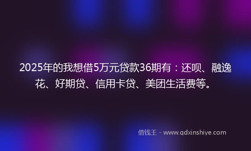 2025年的我想借5万元贷款36期有：还呗、融逸花、好期贷、信用卡贷、美团生活费等。