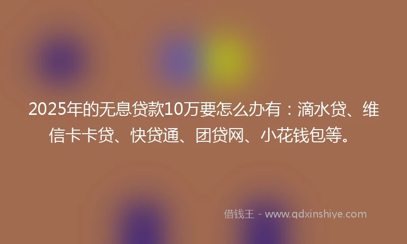2025年的无息贷款10万要怎么办有：滴水贷、维信卡卡贷、快贷通、团贷网、小花钱包等。
