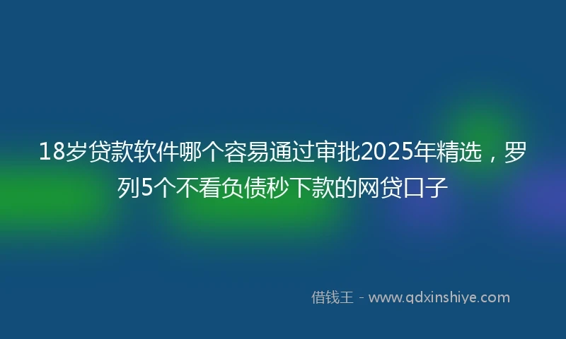 18岁贷款软件哪个容易通过审批2025年精选，罗列5个不看负债秒下款的网贷口子