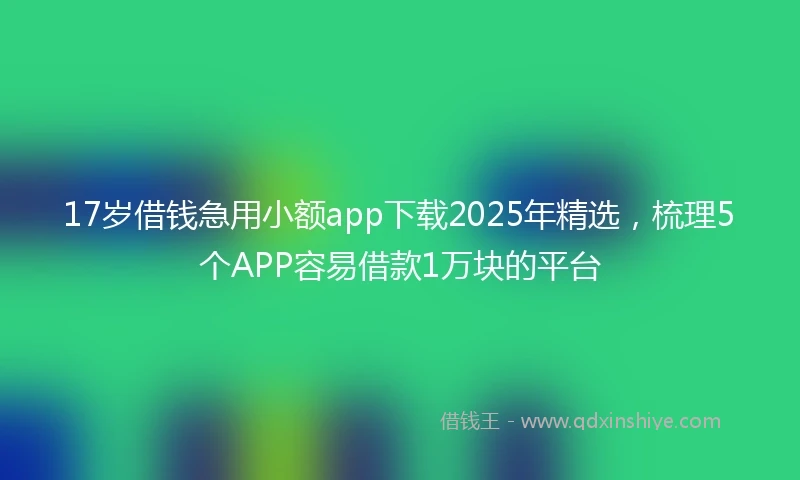 17岁借钱急用小额app下载2025年精选，梳理5个APP容易借款1万块的平台